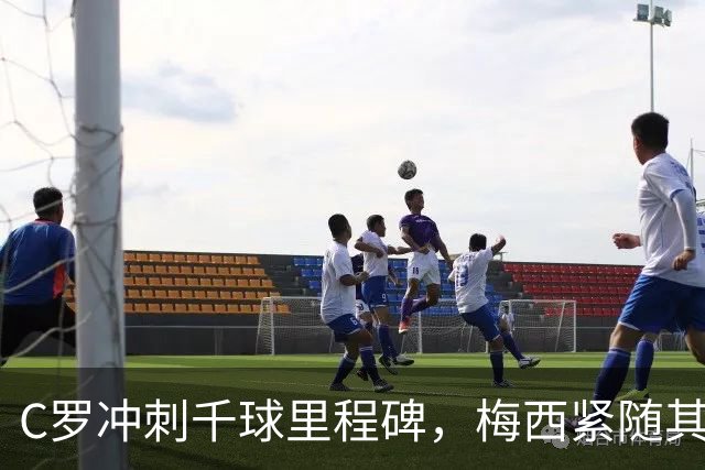 C罗冲刺千球里程碑，梅西紧随其后